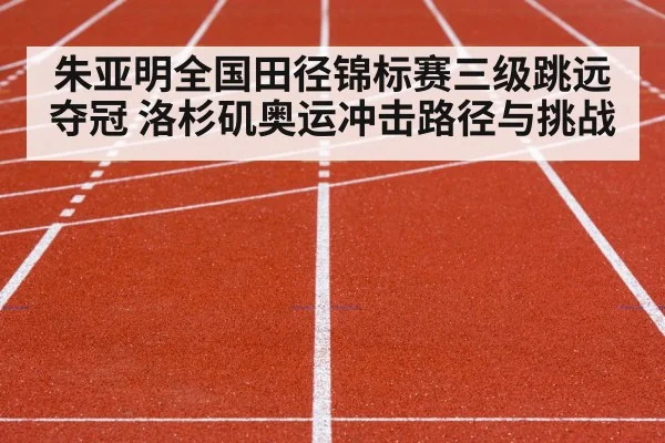 朱亚明全国田径锦标赛三级跳远夺冠 洛杉矶奥运冲击路径与挑战